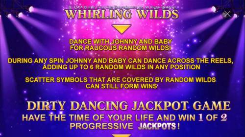 Dirty Dancing Big Bonus Slots Whirling Wilds - Dance with Johnny and Baby for raucous random wilds! During any spin Johnny and Baby can dance across the reels, adding up to 6 random wilds in any position.