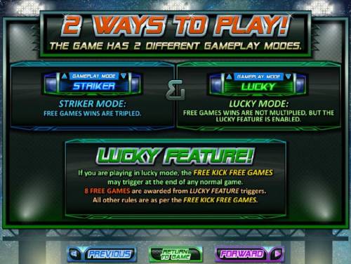 Football Frenzy! Big Bonus Slots 2 ways to play - The game has 2 different gameplay modes. Striker Mode - Free games wins are tripled and Lucky Mode - Free games wins are not multiplied, but the lucky feature is enabled. Lucky Feature - If you are playing in lucky mode, the Free Kick Fre