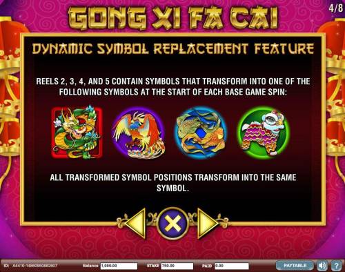 Gong Xi Fa Cai Big Bonus Slots Dynamic Symbol Replacement Feature - Reels 2, 3, 4 and 5 conatin symbols that transform into one of the following symbols at the start of each base game spin.