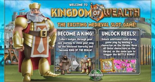 Kingdom of Wealth Big Bonus Slots The exciting Medieval slot game! Become a king! collect badges through your epic journey to climb your way up the medieval hierachy and become king of the realm. Unlock Reels! Unlock additional reels during game play by landing a character on the throne.