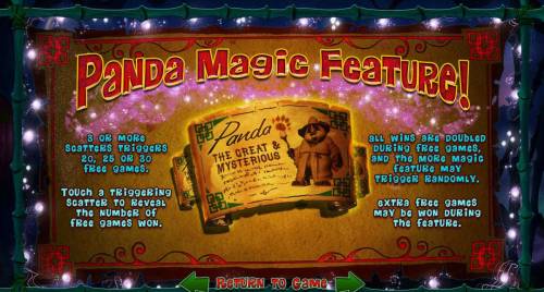 Panda Magic Big Bonus Slots Panda Magic Feature - 3 or more scatters triggers 20, 25 or 30 free games. All wins are doubled during free games, and the more magic feature may trigger randomly.