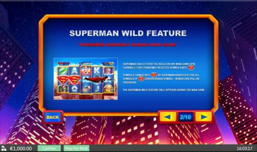 Superman II Big Bonus Slots Superman Wild Feature - Triggered randomly during main game. Superman can fly over the reels on any main game spin, turning 2, 3 or 4 randomly selected symbols into wilds.