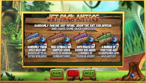 Wild Antics Big Bonus Slots Jet Pack Antics - Randomly during any spins, Adam the ant can-appear and cause some crazy antics including Aardvark Antics, Frantic Antics, Colossal Antics and Wild Antics.