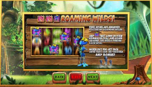 Wild Antics Big Bonus Slots Roaming Wilds - Free Spins are awarded featuring roaming wilds. Any Wild symbol that land in view remain in play and roam around the reels during each spins. Watch out for jet Pack Ants that can re-trigger any bonus!