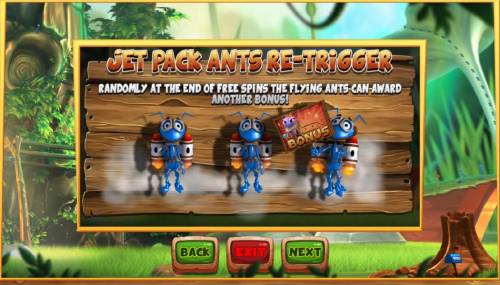 Wild Antics Big Bonus Slots jet Pack Ants Re-trigger - Randomly at the end of free spins the flying ants can award anther bonus.