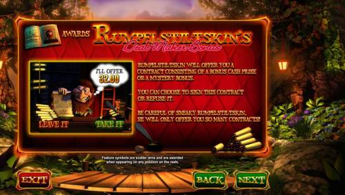 Wish Upon a Jackpot Big Bonus Slots Rumpelstiltskins Deal Maker Bonus - Rumpelstiltskin will offer you a contract consisting of a bonus cash prize or a mystery bonus. You can choose to sign this contract or refuse it. Be careful of sneaky Rumpelstiltskin, he will only offer you so man contr